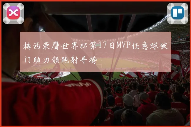 梅西荣膺世界杯第17日MVP任意球破门助力领跑射手榜