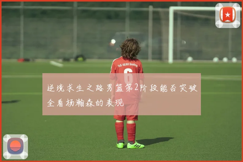 逆境求生之路男篮第2阶段能否突破全看杨瀚森的表现