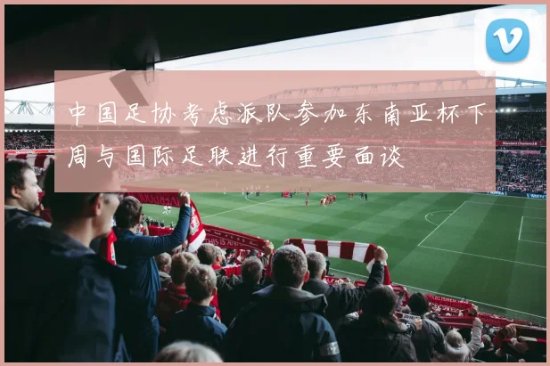 中国足协考虑派队参加东南亚杯下周与国际足联进行重要面谈