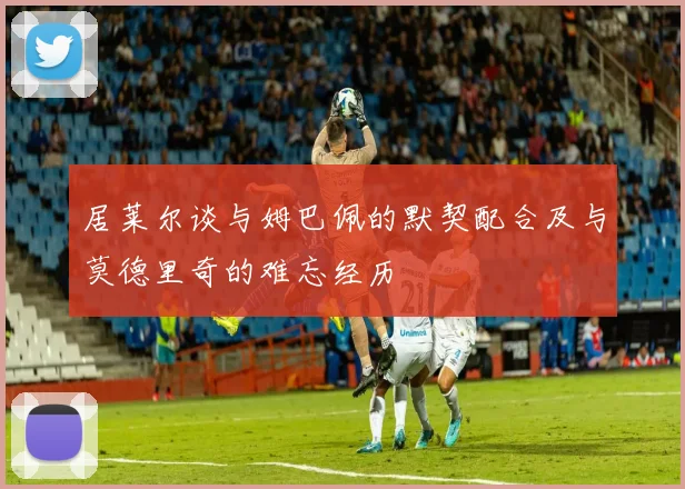 居莱尔谈与姆巴佩的默契配合及与莫德里奇的难忘经历