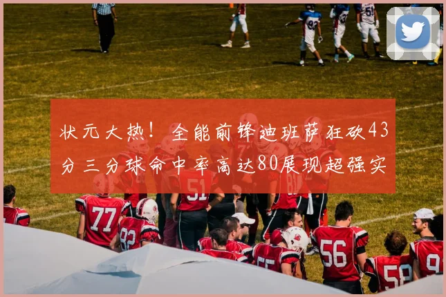 状元大热！全能前锋迪班萨狂砍43分三分球命中率高达80展现超强实力