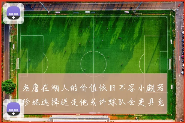 老詹在湖人的价值依旧不容小觑若珍妮选择送走他或许球队会更具竞争力