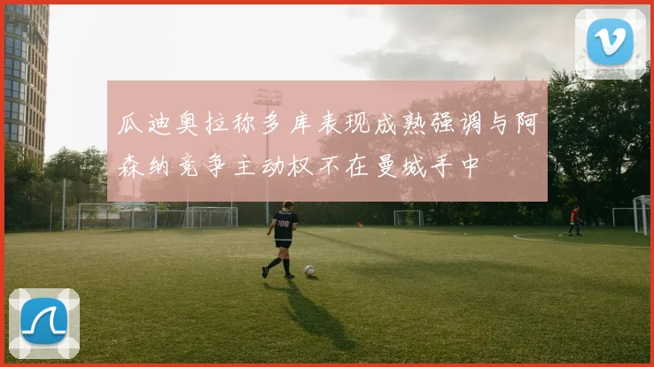 瓜迪奥拉称多库表现成熟强调与阿森纳竞争主动权不在曼城手中