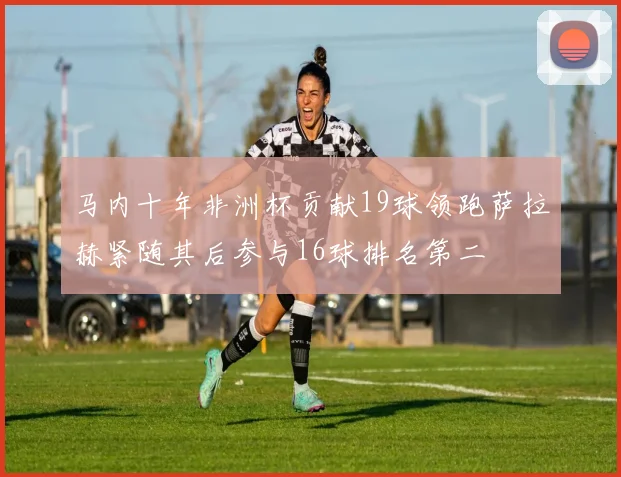 马内十年非洲杯贡献19球领跑萨拉赫紧随其后参与16球排名第二