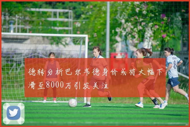 德转分析巴尔韦德身价或将大幅下滑至8000万引发关注