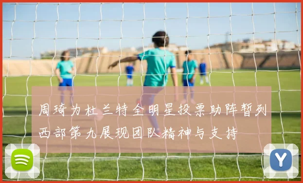 周琦为杜兰特全明星投票助阵暂列西部第九展现团队精神与支持