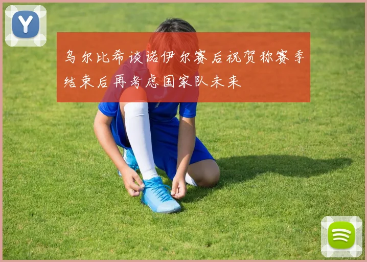 乌尔比希谈诺伊尔赛后祝贺称赛季结束后再考虑国家队未来