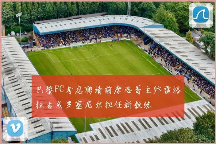 巴黎FC考虑聘请前摩洛哥主帅雷格拉吉或罗塞尼尔担任新教练