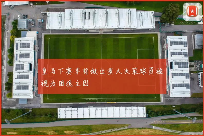 皇马下赛季将做出重大决策球员被视为困境主因