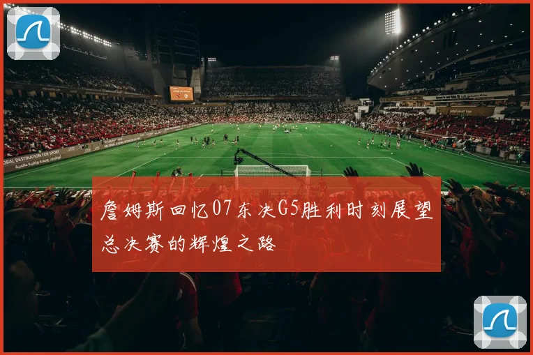 詹姆斯回忆07东决G5胜利时刻展望总决赛的辉煌之路