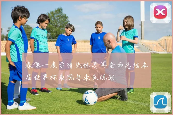 森保一表示将先休息再全面总结本届世界杯表现与未来规划