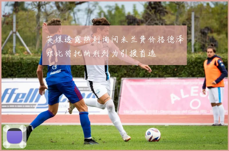 英媒透露热刺询问米兰费价格德泽尔比将托纳利列为引援首选