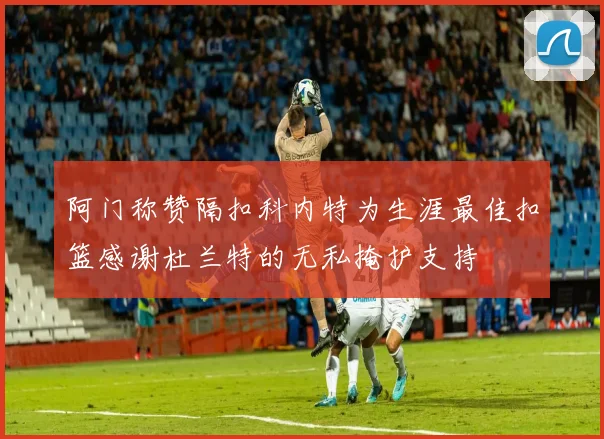 阿门称赞隔扣科内特为生涯最佳扣篮感谢杜兰特的无私掩护支持
