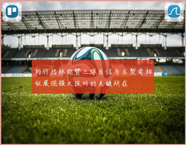 约什格林称赞三球自信与东契奇相似展现强大技巧的关键所在