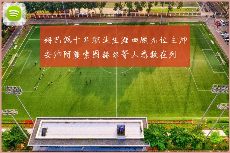 姆巴佩十年职业生涯回顾九位主帅安帅阿隆索图赫尔等人悉数在列