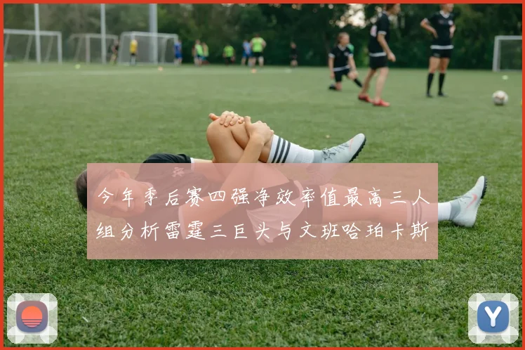 今年季后赛四强净效率值最高三人组分析雷霆三巨头与文班哈珀卡斯尔的表现对比