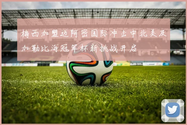梅西加盟迈阿密国际冲击中北美及加勒比海冠军杯新挑战开启