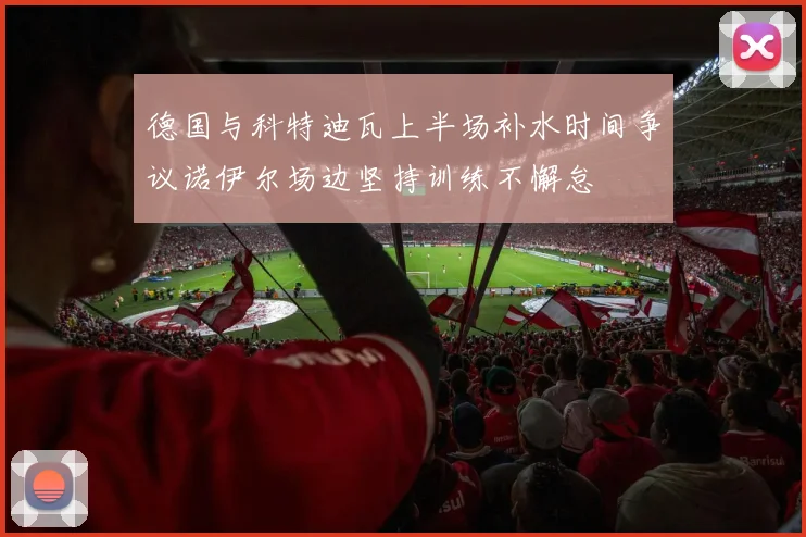 德国与科特迪瓦上半场补水时间争议诺伊尔场边坚持训练不懈怠