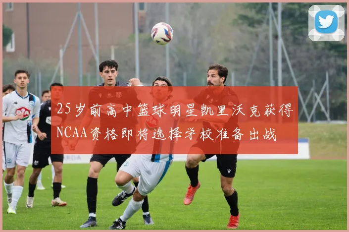 25岁前高中篮球明星凯里沃克获得NCAA资格即将选择学校准备出战