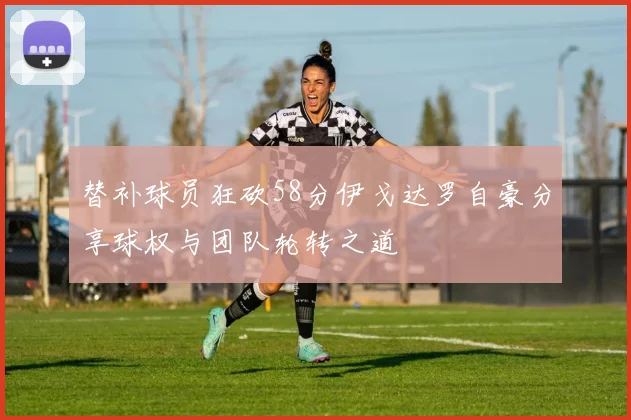 替补球员狂砍58分伊戈达罗自豪分享球权与团队轮转之道