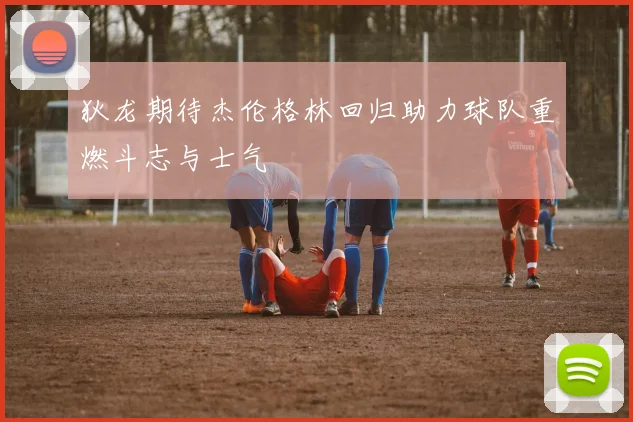 狄龙期待杰伦格林回归助力球队重燃斗志与士气