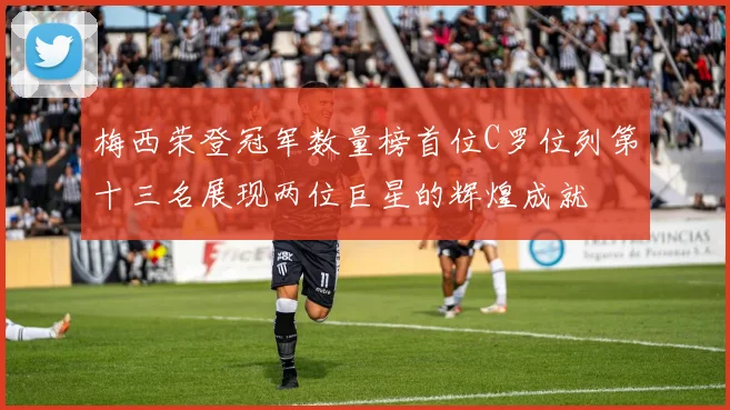 梅西荣登冠军数量榜首位C罗位列第十三名展现两位巨星的辉煌成就