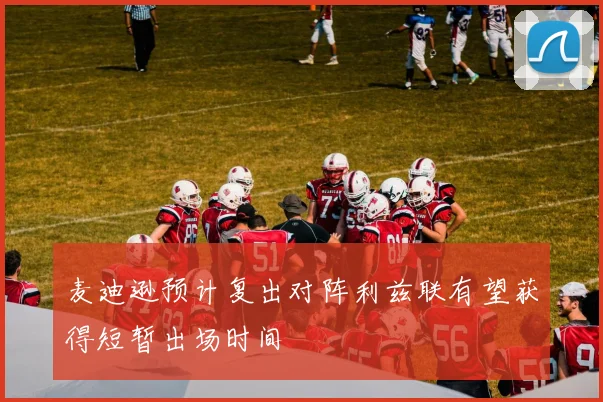 麦迪逊预计复出对阵利兹联有望获得短暂出场时间