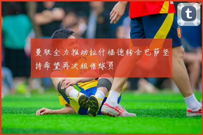 曼联全力推动拉什福德转会巴萨坚持希望再次租借球员