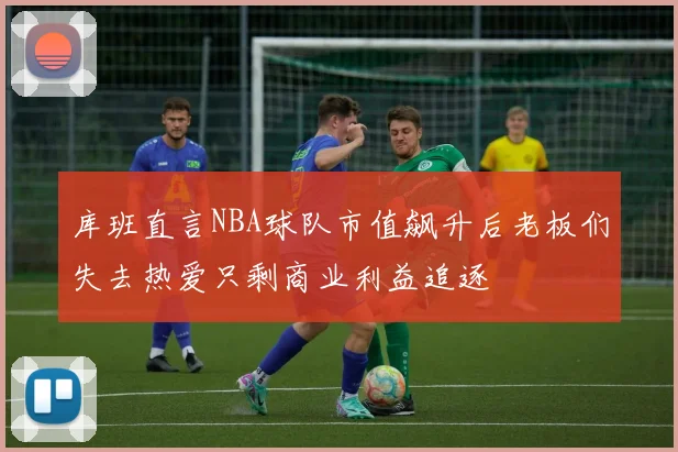 库班直言NBA球队市值飙升后老板们失去热爱只剩商业利益追逐
