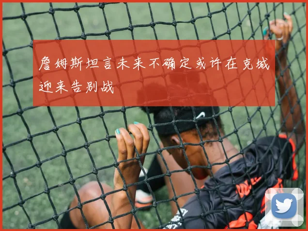 詹姆斯坦言未来不确定或许在克城迎来告别战